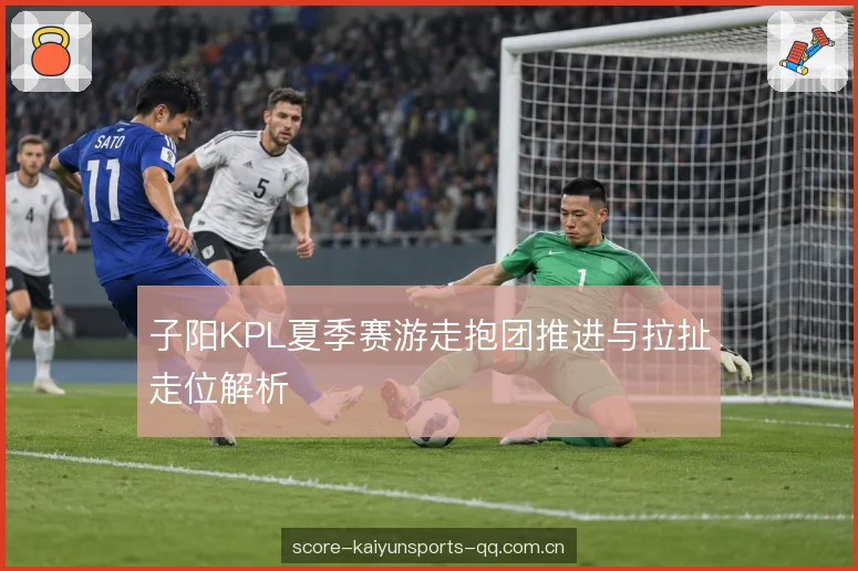 子阳KPL夏季赛游走抱团推进与拉扯走位解析