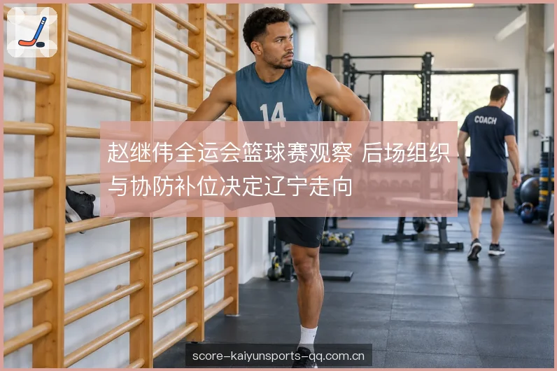 赵继伟全运会篮球赛观察 后场组织与协防补位决定辽宁走向